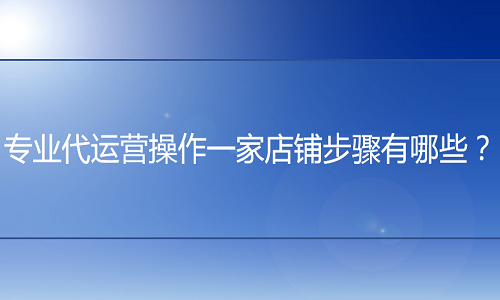 <b>专业代运营操作一家店铺步骤有哪些？</b>